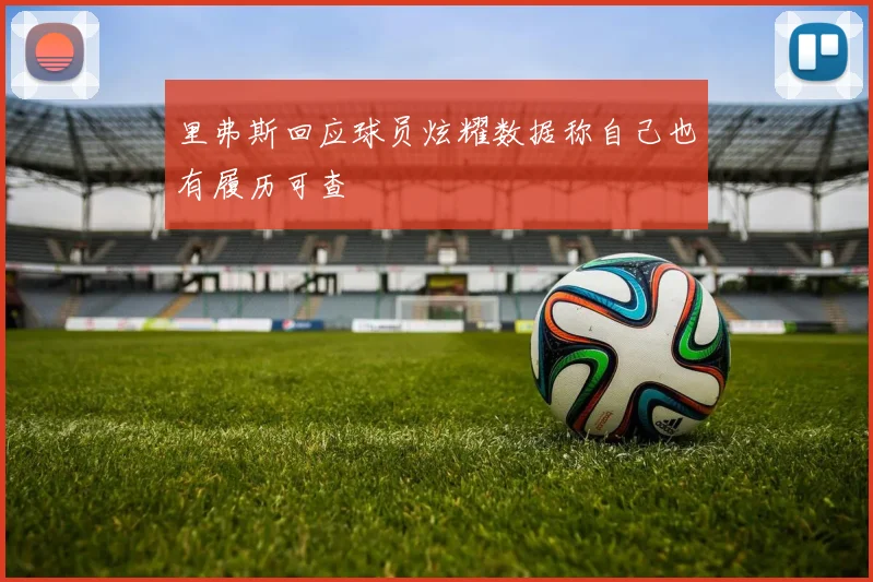 里弗斯回应球员炫耀数据称自己也有履历可查
