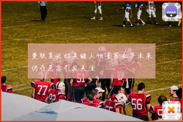 曼联复兴的关键人物卡塞米罗未来仍存悬念引发关注