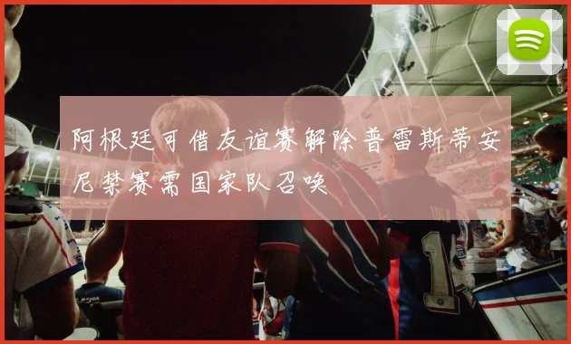 阿根廷可借友谊赛解除普雷斯蒂安尼禁赛需国家队召唤