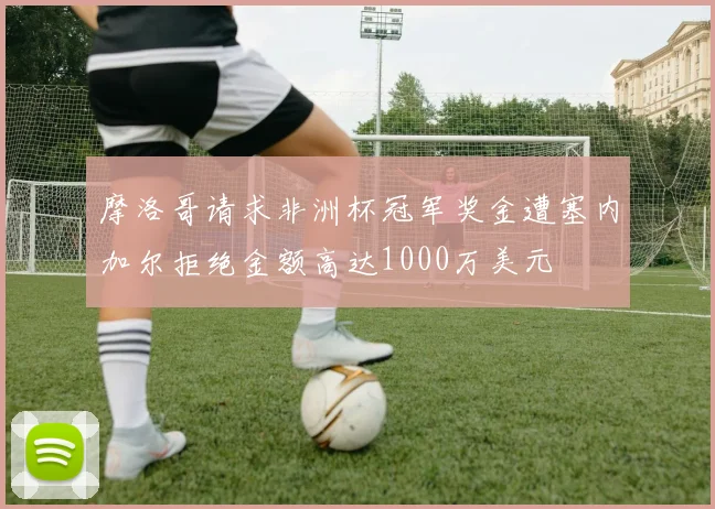摩洛哥请求非洲杯冠军奖金遭塞内加尔拒绝金额高达1000万美元
