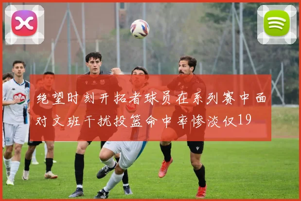 绝望时刻开拓者球员在系列赛中面对文班干扰投篮命中率惨淡仅19