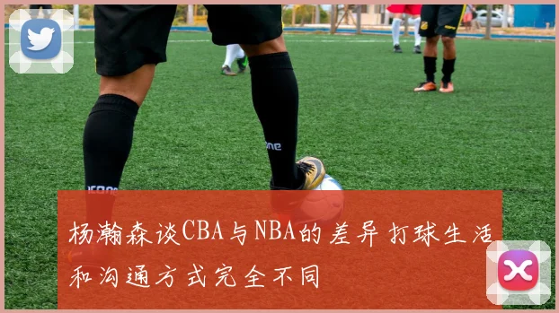 杨瀚森谈CBA与NBA的差异打球生活和沟通方式完全不同
