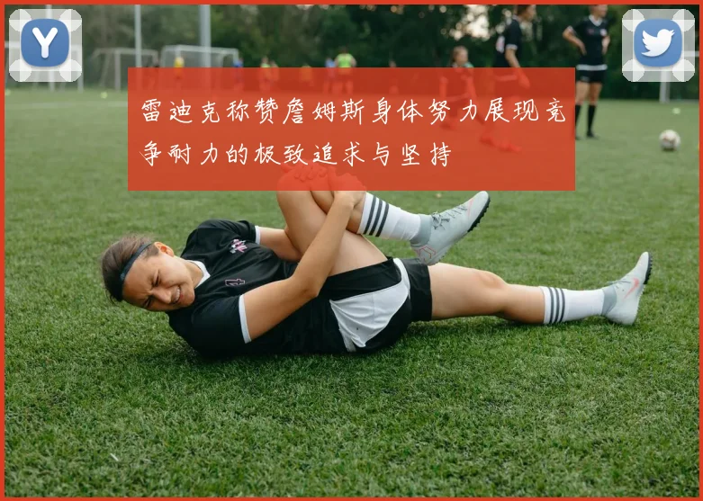 雷迪克称赞詹姆斯身体努力展现竞争耐力的极致追求与坚持