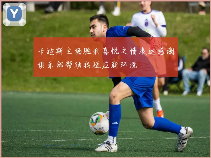 卡迪斯主场胜利喜悦之情表达感谢俱乐部帮助我适应新环境